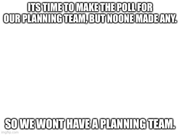 Blank White Template | ITS TIME TO MAKE THE POLL FOR OUR PLANNING TEAM, BUT NOONE MADE ANY. SO WE WONT HAVE A PLANNING TEAM. | image tagged in blank white template | made w/ Imgflip meme maker