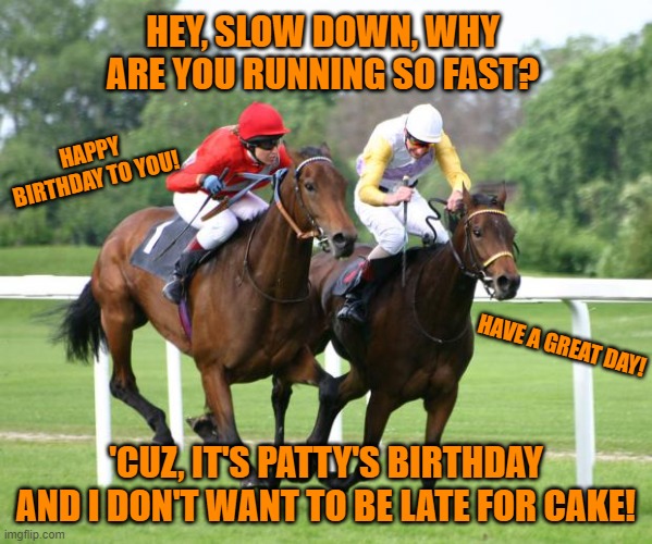 two horses racing | HEY, SLOW DOWN, WHY ARE YOU RUNNING SO FAST? HAPPY BIRTHDAY TO YOU! HAVE A GREAT DAY! 'CUZ, IT'S PATTY'S BIRTHDAY AND I DON'T WANT TO BE LATE FOR CAKE! | image tagged in two horses racing | made w/ Imgflip meme maker