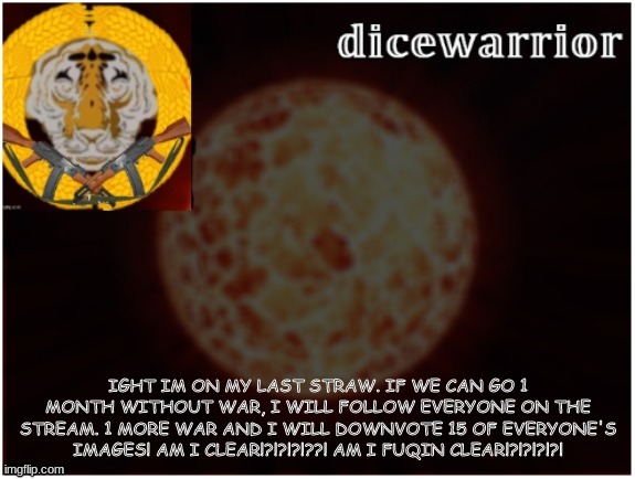 >:C | IGHT IM ON MY LAST STRAW. IF WE CAN GO 1 MONTH WITHOUT WAR, I WILL FOLLOW EVERYONE ON THE STREAM. 1 MORE WAR AND I WILL DOWNVOTE 15 OF EVERYONE'S IMAGES! AM I CLEAR!?!?!?!??! AM I FUQIN CLEAR!?!?!?!?! | image tagged in dice template 2 1 | made w/ Imgflip meme maker