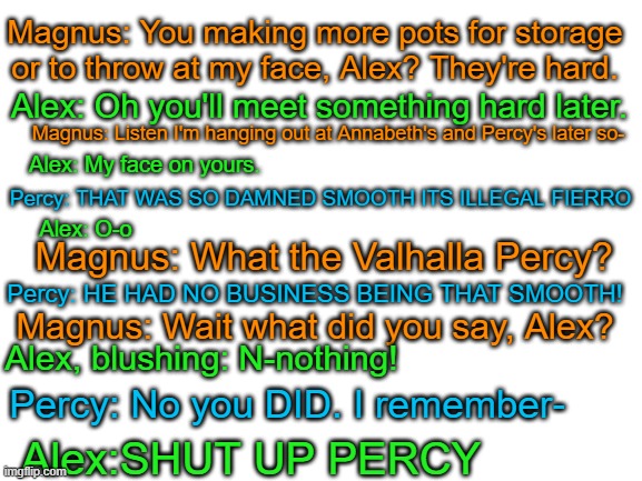 Alex Fierro has committed a crime | Magnus: You making more pots for storage or to throw at my face, Alex? They're hard. Alex: Oh you'll meet something hard later. Magnus: Listen I'm hanging out at Annabeth's and Percy's later so-; Alex: My face on yours. Percy: THAT WAS SO DAMNED SMOOTH ITS ILLEGAL FIERRO; Alex: O-o; Magnus: What the Valhalla Percy? Percy: HE HAD NO BUSINESS BEING THAT SMOOTH! Magnus: Wait what did you say, Alex? Alex, blushing: N-nothing! Percy: No you DID. I remember-; Alex:SHUT UP PERCY | image tagged in never,be,that,dam,smooth | made w/ Imgflip meme maker