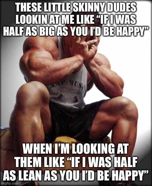 Iron Irony |  THESE LITTLE SKINNY DUDES LOOKIN AT ME LIKE “IF I WAS HALF AS BIG AS YOU I’D BE HAPPY”; WHEN I’M LOOKING AT THEM LIKE “IF I WAS HALF AS LEAN AS YOU I’D BE HAPPY” | image tagged in depressed bodybuilder,gym,gymlife,bodybuilding,gym weights,gym memes | made w/ Imgflip meme maker