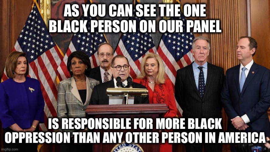 House Democrats | AS YOU CAN SEE THE ONE BLACK PERSON ON OUR PANEL IS RESPONSIBLE FOR MORE BLACK OPPRESSION THAN ANY OTHER PERSON IN AMERICA | image tagged in house democrats | made w/ Imgflip meme maker