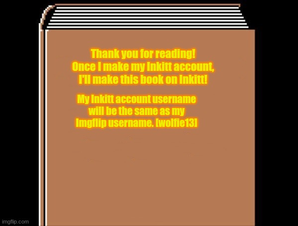 book title |  Thank you for reading! Once I make my Inkitt account, I'll make this book on Inkitt! My Inkitt account username will be the same as my Imgflip username. [wolfie13] | image tagged in book title | made w/ Imgflip meme maker