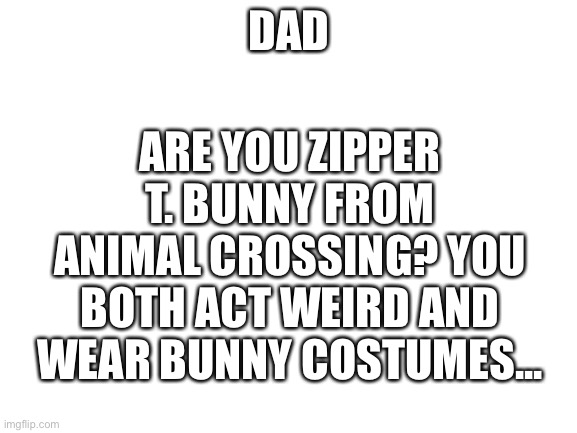 Blank White Template | DAD; ARE YOU ZIPPER T. BUNNY FROM ANIMAL CROSSING? YOU BOTH ACT WEIRD AND WEAR BUNNY COSTUMES... | image tagged in blank white template | made w/ Imgflip meme maker