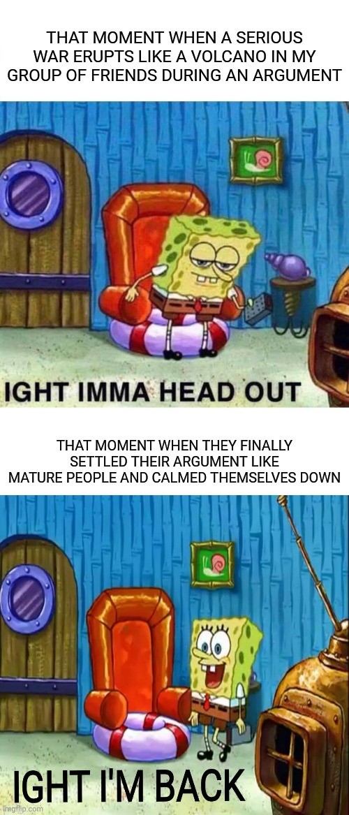 Those times | THAT MOMENT WHEN A SERIOUS WAR ERUPTS LIKE A VOLCANO IN MY GROUP OF FRIENDS DURING AN ARGUMENT; THAT MOMENT WHEN THEY FINALLY SETTLED THEIR ARGUMENT LIKE MATURE PEOPLE AND CALMED THEMSELVES DOWN | image tagged in memes,spongebob ight imma head out,funny,friends,group,meme | made w/ Imgflip meme maker