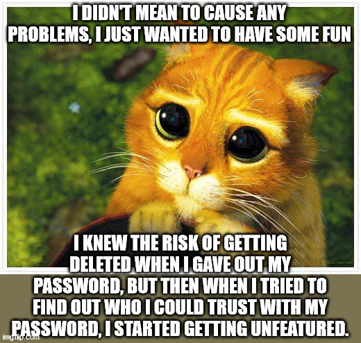 Sorry Kitty | I DIDN'T MEAN TO CAUSE ANY PROBLEMS, I JUST WANTED TO HAVE SOME FUN; I KNEW THE RISK OF GETTING DELETED WHEN I GAVE OUT MY PASSWORD, BUT THEN WHEN I TRIED TO FIND OUT WHO I COULD TRUST WITH MY PASSWORD, I STARTED GETTING UNFEATURED. | image tagged in sorry kitty | made w/ Imgflip meme maker