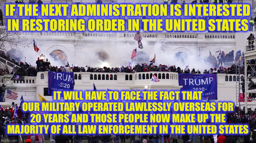 IF THE NEXT ADMINISTRATION IS INTERESTED IN RESTORING ORDER IN THE UNITED STATES; IT WILL HAVE TO FACE THE FACT THAT OUR MILITARY OPERATED LAWLESSLY OVERSEAS FOR 20 YEARS AND THOSE PEOPLE NOW MAKE UP THE MAJORITY OF ALL LAW ENFORCEMENT IN THE UNITED STATES | image tagged in new normal | made w/ Imgflip meme maker