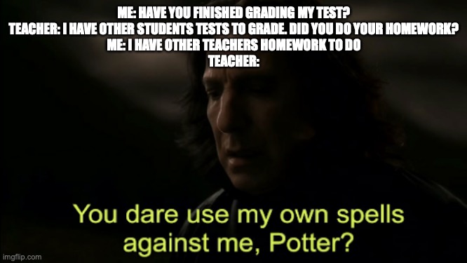 You dare Use my own spells against me | ME: HAVE YOU FINISHED GRADING MY TEST?
TEACHER: I HAVE OTHER STUDENTS TESTS TO GRADE. DID YOU DO YOUR HOMEWORK?
ME: I HAVE OTHER TEACHERS HOMEWORK TO DO
TEACHER: | image tagged in you dare use my own spells against me | made w/ Imgflip meme maker