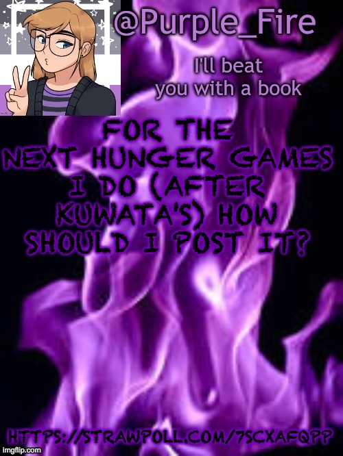 https://strawpoll.com/7scxafqpp | FOR THE NEXT HUNGER GAMES I DO (AFTER KUWATA'S) HOW SHOULD I POST IT? HTTPS://STRAWPOLL.COM/7SCXAFQPP | image tagged in purple_fire announcement | made w/ Imgflip meme maker