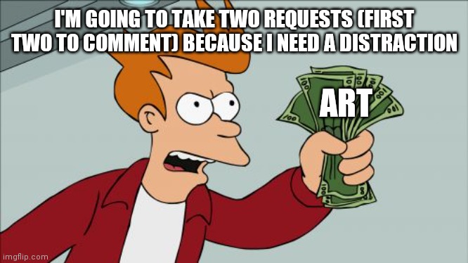 Art giveaway | I'M GOING TO TAKE TWO REQUESTS (FIRST TWO TO COMMENT) BECAUSE I NEED A DISTRACTION; ART | image tagged in memes,shut up and take my money fry | made w/ Imgflip meme maker