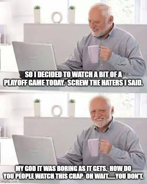 Hide the Pain Harold | SO I DECIDED TO WATCH A BIT OF A PLAYOFF GAME TODAY.  SCREW THE HATERS I SAID. MY GOD IT WAS BORING AS IT GETS.  HOW DO YOU PEOPLE WATCH THIS CRAP.  OH WAIT......YOU DON'T. | image tagged in memes,hide the pain harold | made w/ Imgflip meme maker