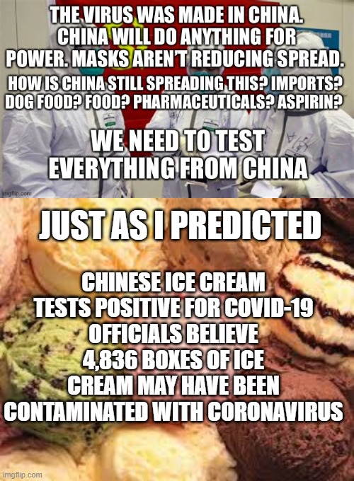 China Virus is still being sent over | CHINESE ICE CREAM TESTS POSITIVE FOR COVID-19
OFFICIALS BELIEVE 4,836 BOXES OF ICE CREAM MAY HAVE BEEN CONTAMINATED WITH CORONAVIRUS; JUST AS I PREDICTED | image tagged in coronavirus,china virus | made w/ Imgflip meme maker