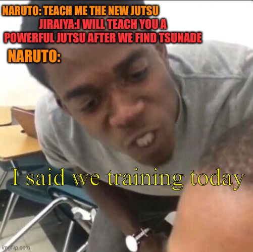 Naruto really was trying to train tho | NARUTO: TEACH ME THE NEW JUTSU; JIRAIYA:I WILL TEACH YOU A POWERFUL JUTSU AFTER WE FIND TSUNADE; NARUTO:; I said we training today | image tagged in i said we _____ now | made w/ Imgflip meme maker