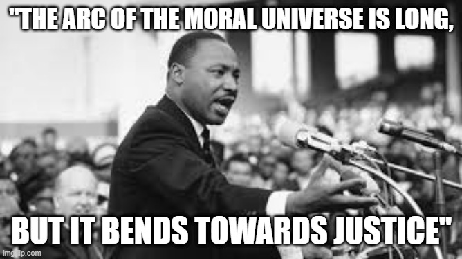 "THE ARC OF THE MORAL UNIVERSE IS LONG, BUT IT BENDS TOWARDS JUSTICE" | image tagged in mlk jr,king quotes | made w/ Imgflip meme maker