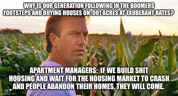 WHY IS OUR GENERATION FOLLOWING IN THE BOOMERS FOOTSTEPS AND BUYING HOUSES ON .001 ACRES AT EXUBERANT RATES? APARTMENT MANAGERS:  IF WE BUILD SHIT HOUSING AND WAIT FOR THE HOUSING MARKET TO CRASH AND PEOPLE ABANDON THEIR HOMES, THEY WILL COME. | made w/ Imgflip meme maker