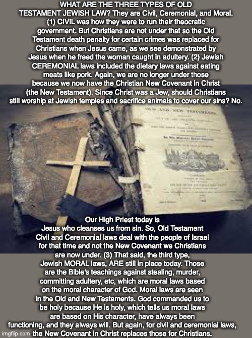 WHAT ARE THE THREE TYPES OF OLD TESTAMENT JEWISH LAW? They are Civil, Ceremonial, and Moral. (1) CIVIL was how they were to run their theocratic government. But Christians are not under that so the Old Testament death penalty for certain crimes was replaced for Christians when Jesus came, as we see demonstrated by Jesus when he freed the woman caught in adultery. (2) Jewish CEREMONIAL laws included the dietary laws against eating meats like pork. Again, we are no longer under those because we now have the Christian New Covenant in Christ (the New Testament). Since Christ was a Jew, should Christians still worship at Jewish temples and sacrifice animals to cover our sins? No. Our High Priest today is Jesus who cleanses us from sin. So, Old Testament Civil and Ceremonial laws deal with the people of Israel for that time and not the New Covenant we Christians are now under. (3) That said, the third type, Jewish MORAL laws, ARE still in place today. Those are the Bible's teachings against stealing, murder, committing adultery, etc, which are moral laws based on the moral character of God. Moral laws are seen in the Old and New Testaments. God commanded us to be holy because He is holy, which tells us moral laws are based on His character, have always been functioning, and they always will. But again, for civil and ceremonial laws,
the New Covenant in Christ replaces those for Christians. | image tagged in old testament,law,bible,christian,god,jewish | made w/ Imgflip meme maker