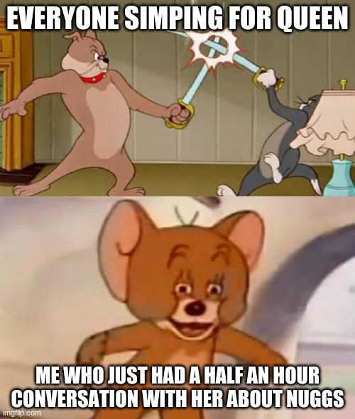 facts | EVERYONE SIMPING FOR QUEEN; ME WHO JUST HAD A HALF AN HOUR CONVERSATION WITH HER ABOUT NUGGS | image tagged in tom and jerry swordfight | made w/ Imgflip meme maker