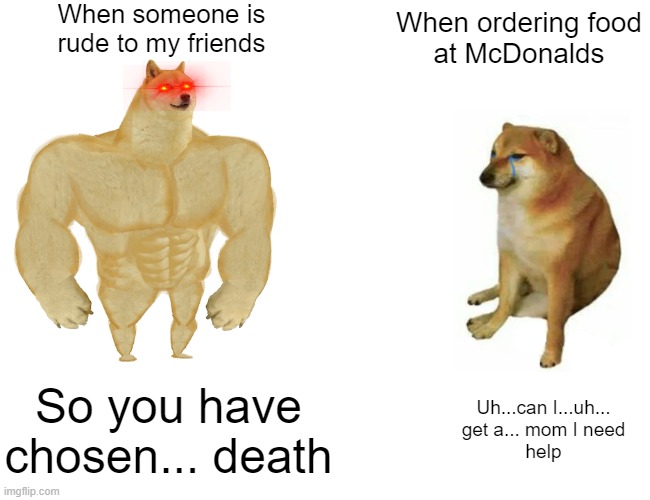 I will literally fight someone who hurts my friends but I can barely ask for a straw... | When someone is
rude to my friends; When ordering food
at McDonalds; So you have chosen... death; Uh...can I...uh...
get a... mom I need
help | image tagged in memes,buff doge vs cheems,relatable | made w/ Imgflip meme maker