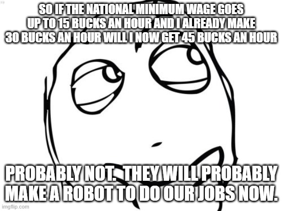 Question Rage Face Meme | SO IF THE NATIONAL MINIMUM WAGE GOES UP TO 15 BUCKS AN HOUR AND I ALREADY MAKE 30 BUCKS AN HOUR WILL I NOW GET 45 BUCKS AN HOUR; PROBABLY NOT.  THEY WILL PROBABLY MAKE A ROBOT TO DO OUR JOBS NOW. | image tagged in memes,question rage face | made w/ Imgflip meme maker