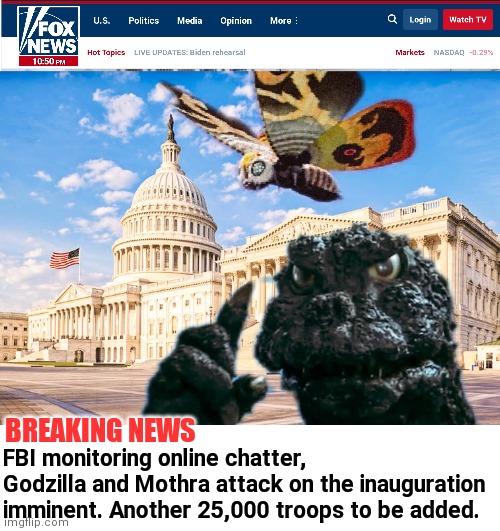 Fox News Breaking... | BREAKING NEWS; FBI monitoring online chatter, Godzilla and Mothra attack on the inauguration imminent. Another 25,000 troops to be added. | image tagged in godzilla,mothra,voter fraud,joe biden,martial law,insurrection | made w/ Imgflip meme maker