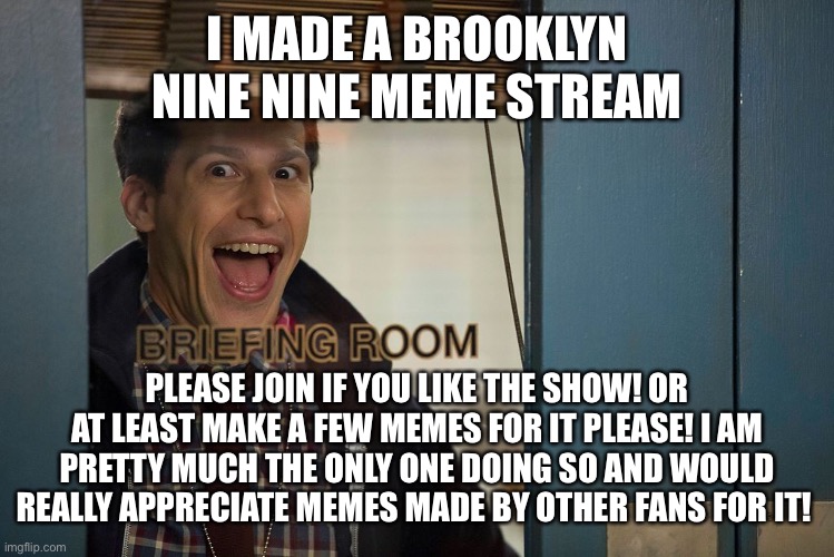 Please! The link is in the comments. Even if it’s just 1 person I would really appreciate it! I need more memes for it. | I MADE A BROOKLYN NINE NINE MEME STREAM; PLEASE JOIN IF YOU LIKE THE SHOW! OR AT LEAST MAKE A FEW MEMES FOR IT PLEASE! I AM PRETTY MUCH THE ONLY ONE DOING SO AND WOULD REALLY APPRECIATE MEMES MADE BY OTHER FANS FOR IT! | image tagged in brooklyn 99,brooklyn nine nine,b99,jake peralta | made w/ Imgflip meme maker