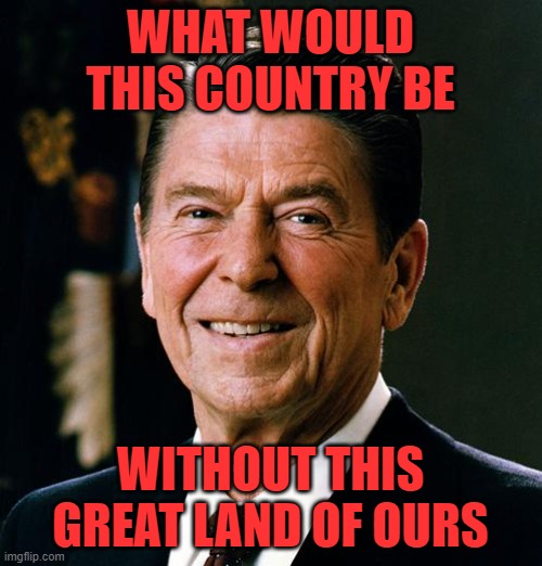 Ronald Reagan face | WHAT WOULD THIS COUNTRY BE WITHOUT THIS GREAT LAND OF OURS | image tagged in ronald reagan face | made w/ Imgflip meme maker