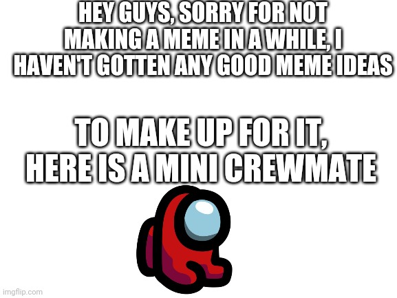 Plz don't be sad | HEY GUYS, SORRY FOR NOT MAKING A MEME IN A WHILE, I HAVEN'T GOTTEN ANY GOOD MEME IDEAS; TO MAKE UP FOR IT, HERE IS A MINI CREWMATE | image tagged in blank white template | made w/ Imgflip meme maker
