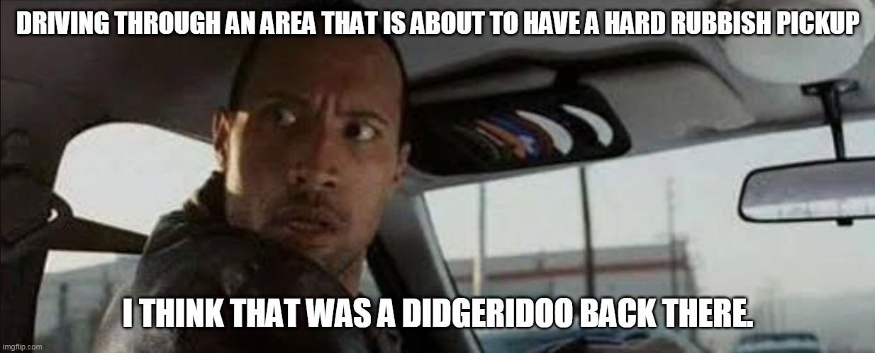 DRIVING THROUGH AN AREA THAT IS ABOUT TO HAVE A HARD RUBBISH PICKUP; I THINK THAT WAS A DIDGERIDOO BACK THERE. | image tagged in the rock driving | made w/ Imgflip meme maker