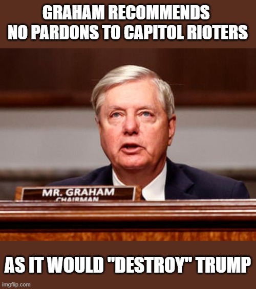 Rioters shouldn't expect a pardon as Trump's major sycophant's advised against it. | GRAHAM RECOMMENDS 
NO PARDONS TO CAPITOL RIOTERS; AS IT WOULD "DESTROY" TRUMP | image tagged in trump,election 2020,lindsey graham,corrupt,liars,gop scammers | made w/ Imgflip meme maker