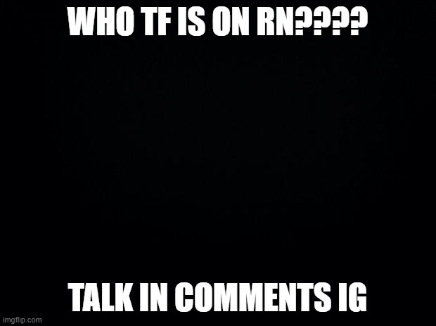 Black background | WHO TF IS ON RN???? TALK IN COMMENTS IG | image tagged in black background | made w/ Imgflip meme maker