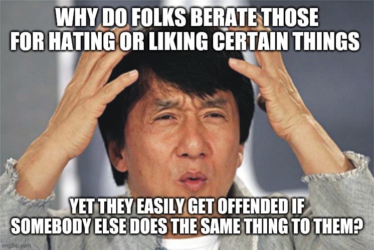Jackie Chan is baffled by hypocrisy | WHY DO FOLKS BERATE THOSE FOR HATING OR LIKING CERTAIN THINGS; YET THEY EASILY GET OFFENDED IF SOMEBODY ELSE DOES THE SAME THING TO THEM? | image tagged in jackie chan confused,hypocrisy | made w/ Imgflip meme maker
