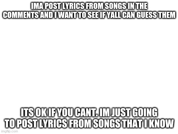 Blank White Template | IMA POST LYRICS FROM SONGS IN THE COMMENTS AND I WANT TO SEE IF YALL CAN GUESS THEM; ITS OK IF YOU CANT. IM JUST GOING TO POST LYRICS FROM SONGS THAT I KNOW | image tagged in blank white template | made w/ Imgflip meme maker