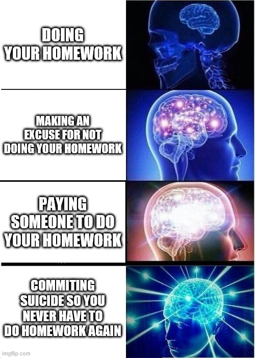 Its Big brain time | DOING YOUR HOMEWORK; MAKING AN EXCUSE FOR NOT DOING YOUR HOMEWORK; PAYING SOMEONE TO DO YOUR HOMEWORK; COMMITING SUICIDE SO YOU NEVER HAVE TO DO HOMEWORK AGAIN | image tagged in memes,expanding brain | made w/ Imgflip meme maker