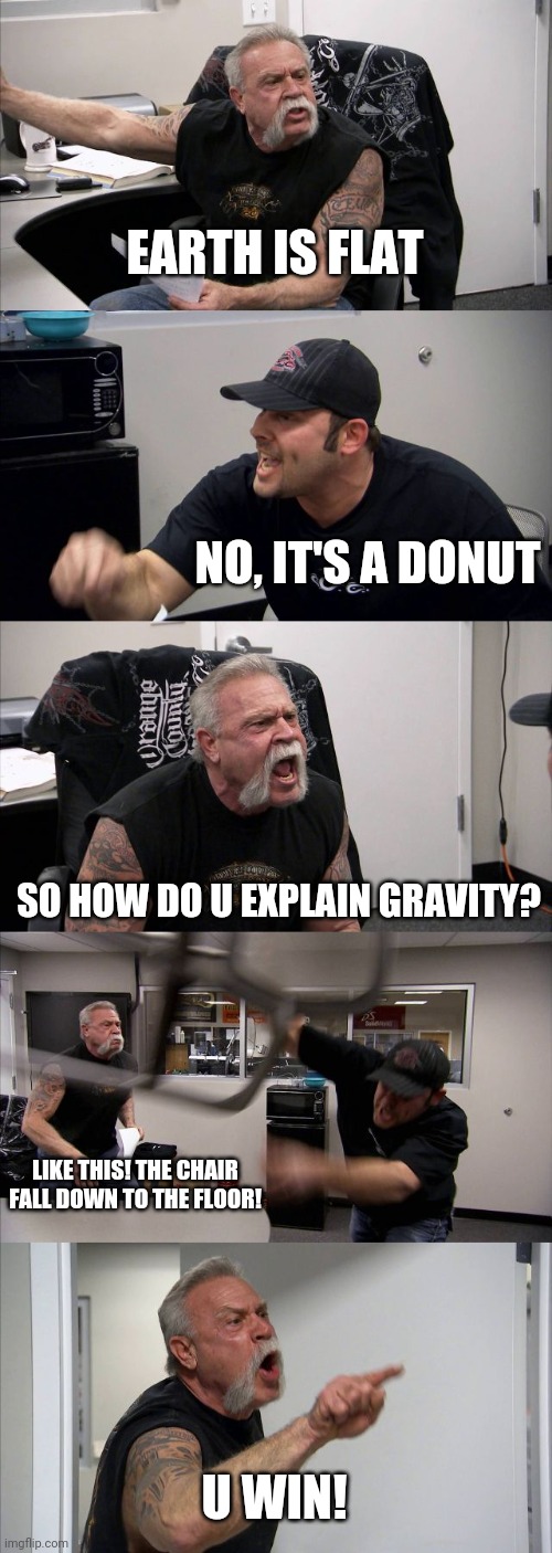 Earth is a donut | EARTH IS FLAT; NO, IT'S A DONUT; SO HOW DO U EXPLAIN GRAVITY? LIKE THIS! THE CHAIR FALL DOWN TO THE FLOOR! U WIN! | image tagged in memes,american chopper argument,flat earthers,donuts,gravity,chair | made w/ Imgflip meme maker