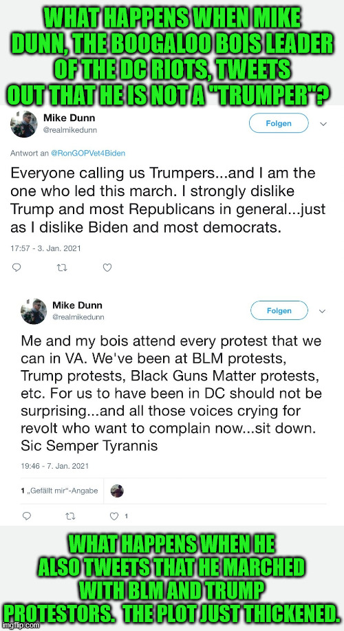 It appears that everyone has got the Boogaloo Bois wrong.  They are just like Antifa. | WHAT HAPPENS WHEN MIKE DUNN, THE BOOGALOO BOIS LEADER OF THE DC RIOTS, TWEETS OUT THAT HE IS NOT A "TRUMPER"? WHAT HAPPENS WHEN HE ALSO TWEETS THAT HE MARCHED WITH BLM AND TRUMP PROTESTORS.  THE PLOT JUST THICKENED. | image tagged in boogaloo bois,antifa,radical left,fake maga | made w/ Imgflip meme maker