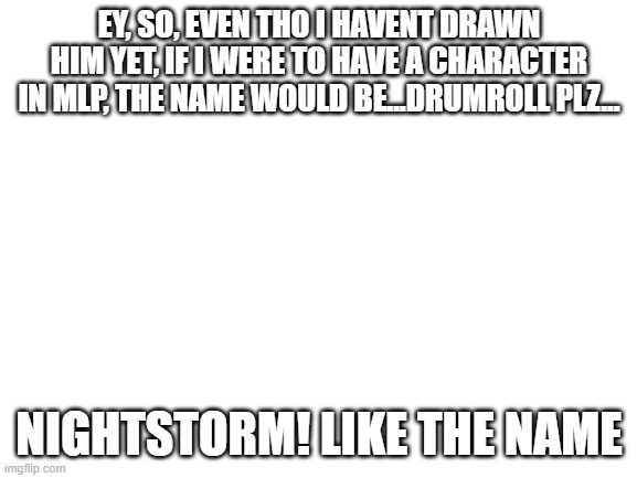 ima ask my friend if she can draw him, bc i have no artistic talent at all | EY, SO, EVEN THO I HAVENT DRAWN HIM YET, IF I WERE TO HAVE A CHARACTER IN MLP, THE NAME WOULD BE...DRUMROLL PLZ... NIGHTSTORM! LIKE THE NAME | image tagged in blank white template | made w/ Imgflip meme maker