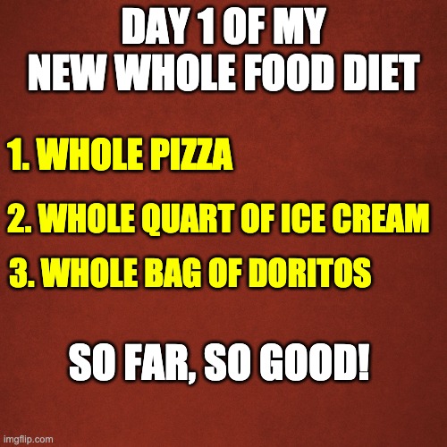 Whole foods diet | DAY 1 OF MY NEW WHOLE FOOD DIET; 1. WHOLE PIZZA; 2. WHOLE QUART OF ICE CREAM; 3. WHOLE BAG OF DORITOS; SO FAR, SO GOOD! | image tagged in blank red background | made w/ Imgflip meme maker