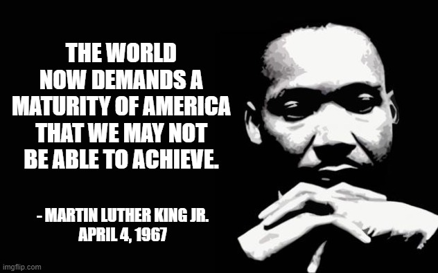Maturity of America | THE WORLD NOW DEMANDS A MATURITY OF AMERICA THAT WE MAY NOT BE ABLE TO ACHIEVE. - MARTIN LUTHER KING JR.
APRIL 4, 1967 | image tagged in martin luther king jr | made w/ Imgflip meme maker
