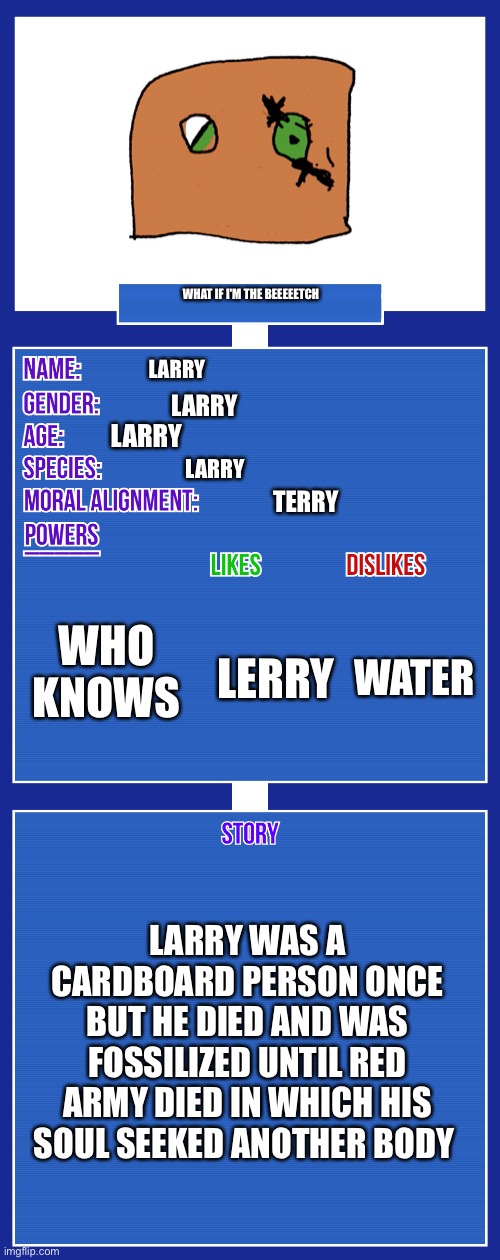 OC full showcase V2 | WHAT IF I'M THE BEEEEETCH; LARRY; LARRY; LARRY; LARRY; TERRY; WHO KNOWS; WATER; LERRY; LARRY WAS A CARDBOARD PERSON ONCE BUT HE DIED AND WAS FOSSILIZED UNTIL RED ARMY DIED IN WHICH HIS SOUL SEEKED ANOTHER BODY | image tagged in oc full showcase v2 | made w/ Imgflip meme maker