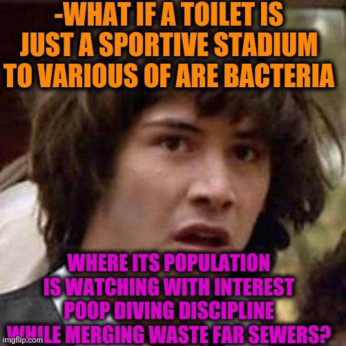 -Openly distracted. | -WHAT IF A TOILET IS JUST A SPORTIVE STADIUM TO VARIOUS OF ARE BACTERIA; WHERE ITS POPULATION IS WATCHING WITH INTEREST POOP DIVING DISCIPLINE WHILE MERGING WASTE FAR SEWERS? | image tagged in memes,conspiracy keanu,toilet humor,bacteria,extreme sports,waste | made w/ Imgflip meme maker