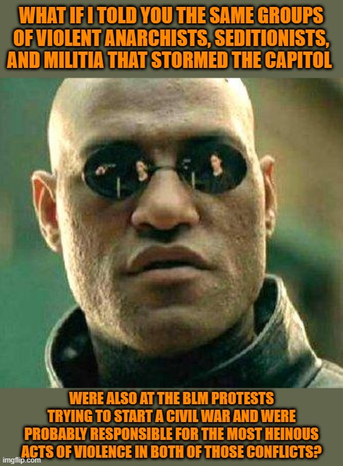 And all of those groups view Trumpism as a once in a lifetime opportunity to realize their ambitions. | WHAT IF I TOLD YOU THE SAME GROUPS OF VIOLENT ANARCHISTS, SEDITIONISTS, AND MILITIA THAT STORMED THE CAPITOL; WERE ALSO AT THE BLM PROTESTS TRYING TO START A CIVIL WAR AND WERE PROBABLY RESPONSIBLE FOR THE MOST HEINOUS ACTS OF VIOLENCE IN BOTH OF THOSE CONFLICTS? | image tagged in what if i told you,memes,politics | made w/ Imgflip meme maker