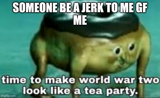 time to make world war 2 look like a tea party | SOMEONE BE A JERK TO ME GF
ME | image tagged in time to make world war 2 look like a tea party | made w/ Imgflip meme maker