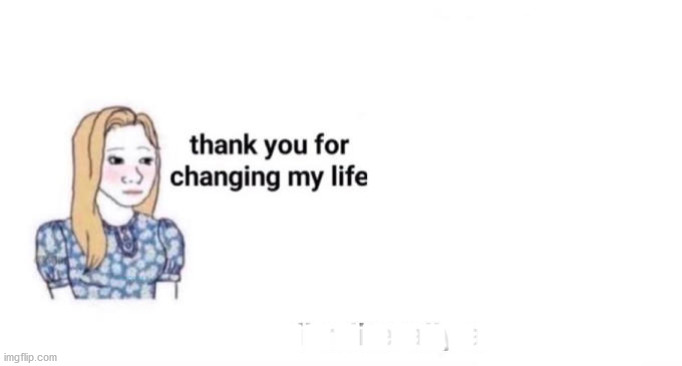thank you for changing my life | .............. | image tagged in thank you for changing my life | made w/ Imgflip meme maker