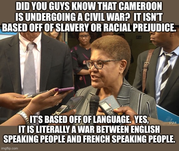 Since ConservativePolitics is about “world politics,” I might as well give you guys a taste of it. | DID YOU GUYS KNOW THAT CAMEROON IS UNDERGOING A CIVIL WAR?  IT ISN’T BASED OFF OF SLAVERY OR RACIAL PREJUDICE. IT’S BASED OFF OF LANGUAGE.  YES, IT IS LITERALLY A WAR BETWEEN ENGLISH SPEAKING PEOPLE AND FRENCH SPEAKING PEOPLE. | image tagged in cameroon news | made w/ Imgflip meme maker