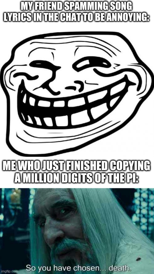 this is currently happening | MY FRIEND SPAMMING SONG LYRICS IN THE CHAT TO BE ANNOYING:; ME WHO JUST FINISHED COPYING A MILLION DIGITS OF THE PI: | image tagged in memes,troll face,so you have chosen death | made w/ Imgflip meme maker