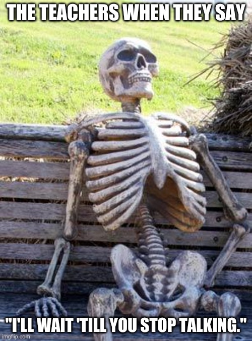 Teachers. Am I right chat? | THE TEACHERS WHEN THEY SAY; "I'LL WAIT 'TILL YOU STOP TALKING." | image tagged in memes,waiting skeleton | made w/ Imgflip meme maker