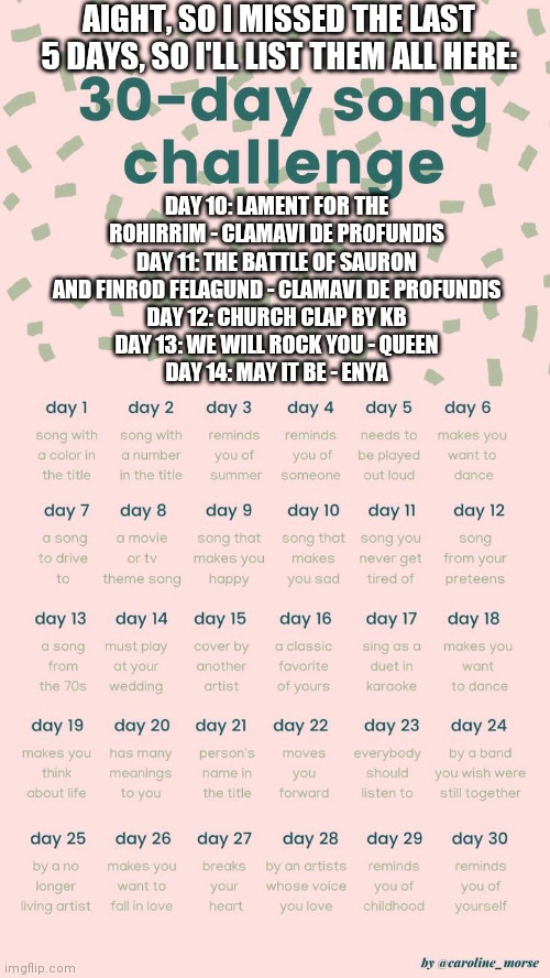 30 day song challenge | AIGHT, SO I MISSED THE LAST 5 DAYS, SO I'LL LIST THEM ALL HERE:; DAY 10: LAMENT FOR THE ROHIRRIM - CLAMAVI DE PROFUNDIS
DAY 11: THE BATTLE OF SAURON AND FINROD FELAGUND - CLAMAVI DE PROFUNDIS
DAY 12: CHURCH CLAP BY KB
DAY 13: WE WILL ROCK YOU - QUEEN
DAY 14: MAY IT BE - ENYA | image tagged in 30 day song challenge | made w/ Imgflip meme maker