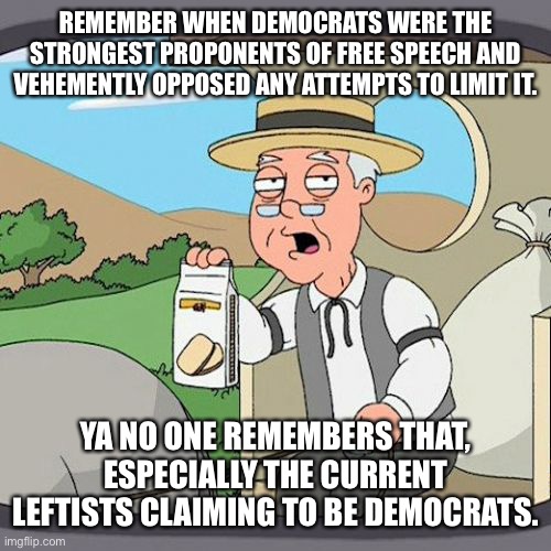 The Democratic Party is Dead. It’s lineage has been usurped by the Socialist Party | REMEMBER WHEN DEMOCRATS WERE THE STRONGEST PROPONENTS OF FREE SPEECH AND VEHEMENTLY OPPOSED ANY ATTEMPTS TO LIMIT IT. YA NO ONE REMEMBERS THAT, ESPECIALLY THE CURRENT LEFTISTS CLAIMING TO BE DEMOCRATS. | image tagged in memes,pepperidge farm remembers,democratic party,free speech,communist socialist,socialism | made w/ Imgflip meme maker