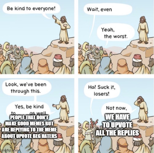 Be kind to everyone | PEOPLE THAT DON'T MAKE GOOD MEMES BUT ARE REPLYING TO THE MEME ABOUT UPVOTE BEG HATERS WE HAVE TO UPVOTE ALL THE REPLIES | image tagged in be kind to everyone | made w/ Imgflip meme maker