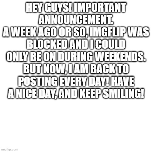 Yeah, not clickbait, i am actually back. | HEY GUYS! IMPORTANT ANNOUNCEMENT.
A WEEK AGO OR SO, IMGFLIP WAS BLOCKED AND I COULD ONLY BE ON DURING WEEKENDS. BUT NOW, I AM BACK TO POSTING EVERY DAY! HAVE A NICE DAY, AND KEEP SMILING! | image tagged in memes,blank transparent square | made w/ Imgflip meme maker